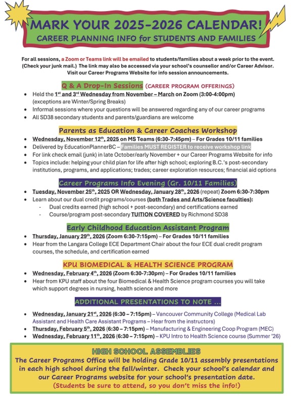WELCOME BACK!!  The 2025-26 school year is underway with lots of excitement and optimism in the air.  What better time to start planning for your future and thinking about some of the incredible career and post-secondary related options available to you right now. Mark your 2025-26 calendars today with career planning info for students and families, so you won’t miss out. For all sessions, a Zoom or Teams link will be emailed to students/families about a week prior to the event. (Check your junk mail.) The link may also be accessed via your school's counsellor and/or Career Advisor. Also, visit our Career Programs Website for info session announcements. Q & A DROP-IN SESSIONS (CAREER PROGRAM OFFERINGS) • Held the 1st and 3rd Wednesday from November - March on Zoom (3:00-4:00pm) (exceptions are holiday breaks) • Informal sessions where your questions will be answered regarding any of our career programs • All SD38 secondary students and parents/guardians are welcome PARENTS AS EDUCATION & CAREER COACHES WORKSHOP • Wednesday, November 12, 2025 on MS Teams (6:30-7:45pm) - For Grades 10/11 families • Delivered by EducationPlannerBC -Families MUST REGISTER to receive workshop link • For link check email (junk) in late October/early November +our Career Programs Website for info • Topics include: helping your child plan for life after high school; exploring B.C.'s post-secondary institutions, programs, and applications; trades; career exploration resources; financial aid options CAREER PROGRAMS INFO EVENING (GR. 10/11 FAMILIES) • Tuesday, November 25th, 2025 OR Wednesday, January 28*, 2026 (repeat) Zoom 6:30-7:30pm • Learn about our dual credit programs/courses (both Trades and Arts/Science faculties): - Dual credits earned (high school + post-secondary) and certifications earned - Course/program post-secondary TUITION COVERED by Richmond SD38 EARLY CHILDHOOD EDUCATION ASSISTANT PROGRAM • Thursday, January 29*, 2026 (Zoom 6:30-7:15pm) - For Grades 10/11 families • Hear from the Langara College ECE Department Chair about the four ECE dual credit program courses, the schedule, and certification earned K P BIOMEDICAL & HEALTH SCIENCE PROGRAM • Wednesday, February 4*, 2026 (Zoom 6:30-7:30pm) - For Grades 10/11 families • Hear from KPU staff about the four Biomedical &Health Science program courses you will take which support degrees in nursing, health science and more ADDITIONALPRESENTATIONSTONOTE... • Wednesday, January 21, 2026 (6:30 - 7:15pm) - Vancouver Community College (Medical Lab Assistant and Health Care Assistant Programs - Hear from the instructors) • Thursday, February 5, 2026 (6:30 - 7:15pm) - Manufacturing &Engineering Coop Program (MEC) • Wednesday, February 1, 2026 (6:30 - 7:15pm) - KPU Intro to Health Science course (Summer '26) HIGH SCHOOL ASSEMBLIES The Career Programs Office will be holding Grade 10/11 assembly presentations in each high school during the fall/winter. Check your school's calendar and our Career Programs website for your school's presentation date. (Students be sure to attend, so you don't miss the info!)